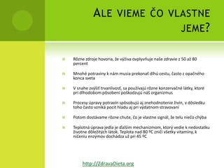 A LE VIEME ČO VLASTNE
                              JEME ?

   Rôzne zdroje hovoria, že výživa ovplyvňuje naše zdravie z 50 až 80
    percent

   Mnohé potraviny k nám musia prekonať dlhú cestu, často z opačného
    konca sveta

   V snahe zvýšiť trvanlivosť, sa používajú rôzne konzervačné látky, ktoré
    pri dlhodobom pôsobení poškodzujú náš organizmus

   Procesy úpravy potravín spôsobujú aj znehodnotenie živín, v dôsledku
    toho často vzniká pocit hladu aj pri výdatnom stravovaní

   Potom dostávame rôzne chute, čo je vlastne signál, že telu niečo chýba

   Teplotná úprava jedla je ďalším mechanizmom, ktorý vedie k nedostatku
    životne dôležitých látok. Teplota nad 80 ºC zničí všetky vitamíny, k
    ničeniu enzýmov dochádza už pri 45 ºC




         http://ZdravaDieta.org
 