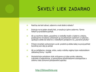 S KVELÝ                 LIEK ZADARMO


   Radi by ste boli zdraví, výkonní a mali dobrú náladu?

   Existuje na to jeden skvelý liek, a navyše je úplne zadarmo. Týmto
    liekom je pravidelný pohyb.

   Ak sa necítime dobre, posedíme si niekoľko hodín v čakárni u lekára,
    podstúpime množstvo užitočných aj neužitočných vyšetrení a nakoniec
    spokojne odíde do lekárne s niekoľkými predpismi na „zázračné pilulky“

   Pritom mnohým ochoreniam sa dá predísť aj vďaka takej na prvý pohľad
    banálnej veci ako je pohyb

   Ak sa nehýbeme, mozog, srdce, svaly a všetky orgány trpia nedostatkom
    základnej živiny – kyslíka

   Dostatočným pohybom však znižujeme aj riziko vzniku rakoviny,
    cukrovky a hypertenzie, a samozrejme predchádzame osteoporóze a
    celému radu ochorení pohybového aparátu



         http://ZdravaDieta.org
 