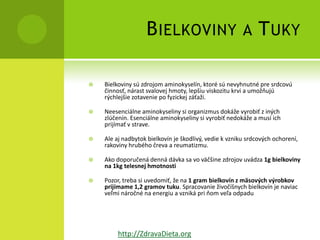 B IELKOVINY                          A     T UKY

   Bielkoviny sú zdrojom aminokyselín, ktoré sú nevyhnutné pre srdcovú
    činnosť, nárast svalovej hmoty, lepšiu viskozitu krvi a umožňujú
    rýchlejšie zotavenie po fyzickej záťaži.

   Neesenciálne aminokyseliny si organizmus dokáže vyrobiť z iných
    zlúčenín. Esenciálne aminokyseliny si vyrobiť nedokáže a musí ich
    prijímať v strave.

   Ale aj nadbytok bielkovín je škodlivý, vedie k vzniku srdcových ochorení,
    rakoviny hrubého čreva a reumatizmu.

   Ako doporučená denná dávka sa vo väčšine zdrojov uvádza 1g bielkoviny
    na 1kg telesnej hmotnosti

   Pozor, treba si uvedomiť, že na 1 gram bielkovín z mäsových výrobkov
    prijímame 1,2 gramov tuku. Spracovanie živočíšnych bielkovín je naviac
    veľmi náročné na energiu a vzniká pri ňom veľa odpadu




         http://ZdravaDieta.org
 