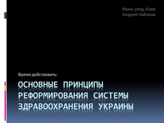 ОСНОВНЫЕ ПРИНЦИПЫ
РЕФОРМИРОВАНИЯ СИСТЕМЫ
ЗДРАВООХРАНЕНИЯ УКРАИНЫ
Время действовать:
Июнь 2009, Киев
Андрей Набоков
 