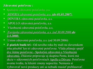 Zdravotné poisťovne :Zdravotné poisťovne :
 Spoločná zdravotná poisťovňa, a.s.Spoločná zdravotná poisťovňa, a.s.
 SIDERIA zdravotná poisťovňa, a.s.SIDERIA zdravotná poisťovňa, a.s. (do 01.01.2007(do 01.01.2007))
 DÔVERA zdravotná poisťovňa, a.s.DÔVERA zdravotná poisťovňa, a.s.
 APOLLO zdravotná poisťovňa, a.s.APOLLO zdravotná poisťovňa, a.s.
 Všeobecná zdravotná poisťovňa, a.s.Všeobecná zdravotná poisťovňa, a.s.
 Európska zdravotná poisťovňa, a.s. (od 30.09.2006Európska zdravotná poisťovňa, a.s. (od 30.09.2006 dodo
2.5.20082.5.2008))
 Union zdravotná poisťovňa, a.s. (od 30.09.2006)Union zdravotná poisťovňa, a.s. (od 30.09.2006)
 Z piatich budú tri -Z piatich budú tri - Od nového roku by mali na slovenskomOd nového roku by mali na slovenskom
trhu pôsobiť len tri zdravotné poisťovne. Vláda plánuje spojiťtrhu pôsobiť len tri zdravotné poisťovne. Vláda plánuje spojiť
dve štátne poisťovne - Spoločnú zdravotnú a Všeobecnúdve štátne poisťovne - Spoločnú zdravotnú a Všeobecnú
zdravotnú.zdravotnú. Zlúčenie pripravuje aj skupina Penta, ktorá máZlúčenie pripravuje aj skupina Penta, ktorá má
akcie v súkromných poisťovniachakcie v súkromných poisťovniach Apollo a DôveraApollo a Dôvera. Poisťovne. Poisťovne
svorne tvrdia, že klienti zmeny nepocítia. Nemusia sisvorne tvrdia, že klienti zmeny nepocítia. Nemusia si
vybavovať nové preukazy ani sa nebudú musieť prehlasovať.vybavovať nové preukazy ani sa nebudú musieť prehlasovať.
 