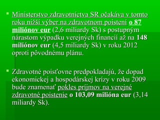  Ministerstvo zdravotníctva SR očakáva v tomtoMinisterstvo zdravotníctva SR očakáva v tomto
roku nižší výber na zdravotnom poisteníroku nižší výber na zdravotnom poistení o 87
miliónov eur (2,6 miliardy Sk) s postupným(2,6 miliardy Sk) s postupným
nárastom výpadku verejných financií až nanárastom výpadku verejných financií až na 148148
miliónov eurmiliónov eur (4,5 miliardy Sk) v roku 2012(4,5 miliardy Sk) v roku 2012
oproti pôvodnému plánu.oproti pôvodnému plánu.
 Zdravotné poisťovne predpokladajú, že dopadZdravotné poisťovne predpokladajú, že dopad
ekonomickej a hospodárskej krízy v roku 2009ekonomickej a hospodárskej krízy v roku 2009
bude znamenaťbude znamenať pokles príjmov na verejnépokles príjmov na verejné
zdravotné poisteniezdravotné poistenie o 103,09 milióna euro 103,09 milióna eur (3,14(3,14
miliardy Sk).miliardy Sk).
 