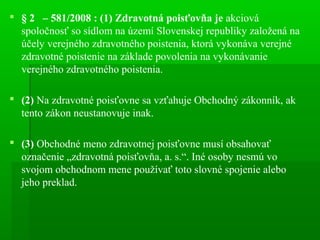  § 2 – 581/2008 : (1) Zdravotná poisťovňa je akciová
spoločnosť so sídlom na území Slovenskej republiky založená na
účely verejného zdravotného poistenia, ktorá vykonáva verejné
zdravotné poistenie na základe povolenia na vykonávanie
verejného zdravotného poistenia.
 (2) Na zdravotné poisťovne sa vzťahuje Obchodný zákonník, ak
tento zákon neustanovuje inak.
 (3) Obchodné meno zdravotnej poisťovne musí obsahovať
označenie „zdravotná poisťovňa, a. s.“. Iné osoby nesmú vo
svojom obchodnom mene používať toto slovné spojenie alebo
jeho preklad.
 