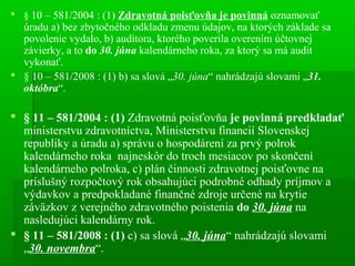 § 10 – 581/2004 : (1) Zdravotná poisťovňa je povinná oznamovať
úradu a) bez zbytočného odkladu zmenu údajov, na ktorých základe sa
povolenie vydalo, b) audítora, ktorého poverila overením účtovnej
závierky, a to do 30. júna kalendárneho roka, za ktorý sa má audit
vykonať.
 § 10 – 581/2008 : (1) b) sa slová „30. júna“ nahrádzajú slovami „31.
októbra“.
 § 11 – 581/2004 : (1) Zdravotná poisťovňa je povinná predkladať
ministerstvu zdravotníctva, Ministerstvu financií Slovenskej
republiky a úradu a) správu o hospodárení za prvý polrok
kalendárneho roka najneskôr do troch mesiacov po skončení
kalendárneho polroka, c) plán činnosti zdravotnej poisťovne na
príslušný rozpočtový rok obsahujúci podrobné odhady príjmov a
výdavkov a predpokladané finančné zdroje určené na krytie
záväzkov z verejného zdravotného poistenia do 30. júna na
nasledujúci kalendárny rok.
 § 11 – 581/2008 : (1) c) sa slová „30. júna“ nahrádzajú slovami
„30. novembra“.
 