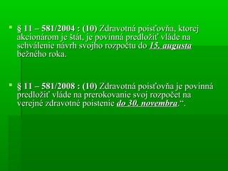  § 11 – 581/2004 : (10)§ 11 – 581/2004 : (10) Zdravotná poisťovňa, ktorejZdravotná poisťovňa, ktorej
akcionárom je štát, je povinná predložiť vláde naakcionárom je štát, je povinná predložiť vláde na
schválenie návrh svojho rozpočtu doschválenie návrh svojho rozpočtu do 15. augusta15. augusta
bežného roka.bežného roka.
 § 11 – 581/2008 : (10)§ 11 – 581/2008 : (10) Zdravotná poisťovňa je povinnáZdravotná poisťovňa je povinná
predložiť vláde na prerokovanie svoj rozpočet napredložiť vláde na prerokovanie svoj rozpočet na
verejné zdravotné poistenieverejné zdravotné poistenie do 30. novembrado 30. novembra.“..“.
 