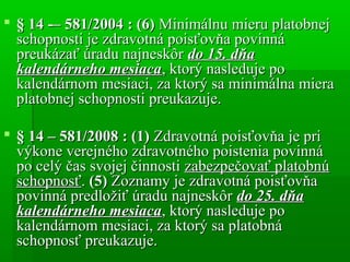  § 14 ­– 581/2004 : (6)§ 14 ­– 581/2004 : (6) Minimálnu mieru platobnejMinimálnu mieru platobnej
schopnosti je zdravotná poisťovňa povinnáschopnosti je zdravotná poisťovňa povinná
preukázať úradu najneskôrpreukázať úradu najneskôr do 15. dňado 15. dňa
kalendárneho mesiacakalendárneho mesiaca, ktorý nasleduje po, ktorý nasleduje po
kalendárnom mesiaci, za ktorý sa minimálna mierakalendárnom mesiaci, za ktorý sa minimálna miera
platobnej schopnosti preukazuje.platobnej schopnosti preukazuje.
 § 14 – 581/2008 : (1)§ 14 – 581/2008 : (1) Zdravotná poisťovňa je priZdravotná poisťovňa je pri
výkone verejného zdravotného poistenia povinnávýkone verejného zdravotného poistenia povinná
po celý čas svojej činnostipo celý čas svojej činnosti zabezpečovať platobnúzabezpečovať platobnú
schopnosťschopnosť.. (5)(5) Zoznamy je zdravotná poisťovňaZoznamy je zdravotná poisťovňa
povinná predložiť úradu najneskôrpovinná predložiť úradu najneskôr do 25. dňado 25. dňa
kalendárneho mesiacakalendárneho mesiaca, ktorý nasleduje po, ktorý nasleduje po
kalendárnom mesiaci, za ktorý sa platobnákalendárnom mesiaci, za ktorý sa platobná
schopnosť preukazuje.schopnosť preukazuje.
 