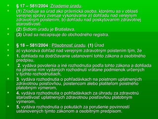  § 17 – 581/2004§ 17 – 581/2004 ::Zriadenie úraduZriadenie úradu..
 (1(1) Zriaďuje sa úrad ako právnická osoba, ktorému sa v oblasti) Zriaďuje sa úrad ako právnická osoba, ktorému sa v oblasti
verejnej správy zveruje vykonávanie a) dohľadu nad verejnýmverejnej správy zveruje vykonávanie a) dohľadu nad verejným
zdravotným poistením, b) dohľadu nad poskytovaním zdravotnejzdravotným poistením, b) dohľadu nad poskytovaním zdravotnej
starostlivosti.starostlivosti.
 (2(2) Sídlom úradu je Bratislava.) Sídlom úradu je Bratislava.
 (3)(3) Úrad sa nezapisuje do obchodného registra.Úrad sa nezapisuje do obchodného registra.
 § 18 – 581/2004§ 18 – 581/2004 :: Pôsobnosť úraduPôsobnosť úradu.. (1)(1) ÚradÚrad
 a) vykonáva dohľad nad verejným zdravotným poistením tým, žea) vykonáva dohľad nad verejným zdravotným poistením tým, že
 1.1. dohliada na dodržiavanie ustanovení tohto zákona a osobitnéhodohliada na dodržiavanie ustanovení tohto zákona a osobitného
predpisu,predpisu,
 22. vydáva povolenia a iné rozhodnutia podľa tohto zákona a dohliada. vydáva povolenia a iné rozhodnutia podľa tohto zákona a dohliada
na plnenie ním vydaných rozhodnutí vrátane podmienok určenýchna plnenie ním vydaných rozhodnutí vrátane podmienok určených
v týchto rozhodnutiach,v týchto rozhodnutiach,
 33. vydáva rozhodnutia o pohľadávkach na poistnom uplatnených. vydáva rozhodnutia o pohľadávkach na poistnom uplatnených
zdravotnou poisťovňou, poistencom alebo platiteľom poistnéhozdravotnou poisťovňou, poistencom alebo platiteľom poistného
platobným výmerom,platobným výmerom,
 4.4. vydáva rozhodnutia o pohľadávkach za úhradu za zdravotnúvydáva rozhodnutia o pohľadávkach za úhradu za zdravotnú
starostlivosť uplatnených zdravotnou poisťovňou platobnýmstarostlivosť uplatnených zdravotnou poisťovňou platobným
výmerom,výmerom,
 5.5. vydáva rozhodnutia o pokutách za porušenie povinnostívydáva rozhodnutia o pokutách za porušenie povinností
ustanovených týmto zákonom a osobitným predpisom.ustanovených týmto zákonom a osobitným predpisom.
 