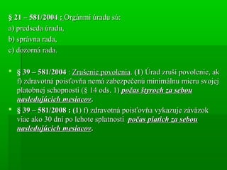 § 21 – 581/2004§ 21 – 581/2004 :: Orgánmi úradu sú:Orgánmi úradu sú:
a) predseda úradu,a) predseda úradu,
b) správna rada,b) správna rada,
c) dozorná rada.c) dozorná rada.
 § 39 – 581/2004§ 39 – 581/2004 :: Zrušenie povoleniaZrušenie povolenia.. (1(1) Úrad zruší povolenie, ak) Úrad zruší povolenie, ak
f) zdravotná poisťovňa nemá zabezpečenú minimálnu mieru svojejf) zdravotná poisťovňa nemá zabezpečenú minimálnu mieru svojej
platobnej schopnosti (§ 14 ods. 1)platobnej schopnosti (§ 14 ods. 1) počas štyroch za seboupočas štyroch za sebou
nasledujúcich mesiacovnasledujúcich mesiacov..
 § 39 – 581/2008 : (1§ 39 – 581/2008 : (1) f) zdravotná poisťovňa vykazuje záväzok) f) zdravotná poisťovňa vykazuje záväzok
viac ako 30 dní po lehote splatnostiviac ako 30 dní po lehote splatnosti počas piatich za seboupočas piatich za sebou
nasledujúcich mesiacovnasledujúcich mesiacov..
 