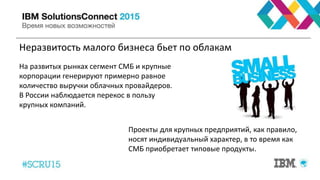 Неразвитость малого бизнеса бьет по облакам
На развитых рынках сегмент СМБ и крупные
корпорации генерируют примерно равное
количество выручки облачных провайдеров.
В России наблюдается перекос в пользу
крупных компаний.
Проекты для крупных предприятий, как правило,
носят индивидуальный характер, в то время как
СМБ приобретает типовые продукты.
 