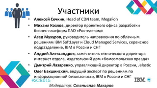 Участники
• Алексей Сечкин, Head of CDN team, MegaFon
• Михаил Козлов, директор проектного офиса разработки
бизнес-платформ ПАО «Ростелеком»
• Азад Мухуров, руководитель направления по облачным
решениям IBM SoftLayer и Cloud Managed Services, сервисное
подразделение, IBM в России и СНГ
• Андрей Александров, заместитель технического директора
интернет отдела, издательский дом «Комсомольская правда»
• Дмитрий Лазаренко, управляющий директор в России, Jelastic
• Олег Бакшинский, ведущий эксперт по решениям по
информационной безопасности, IBM в России и СНГ
Модератор: Станислав Макаров
 