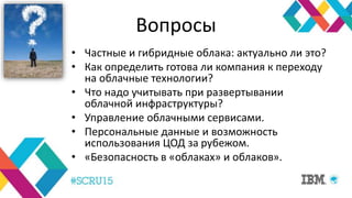 Вопросы
• Частные и гибридные облака: актуально ли это?
• Как определить готова ли компания к переходу
на облачные технологии?
• Что надо учитывать при развертывании
облачной инфраструктуры?
• Управление облачными сервисами.
• Персональные данные и возможность
использования ЦОД за рубежом.
• «Безопасность в «облаках» и облаков».
 