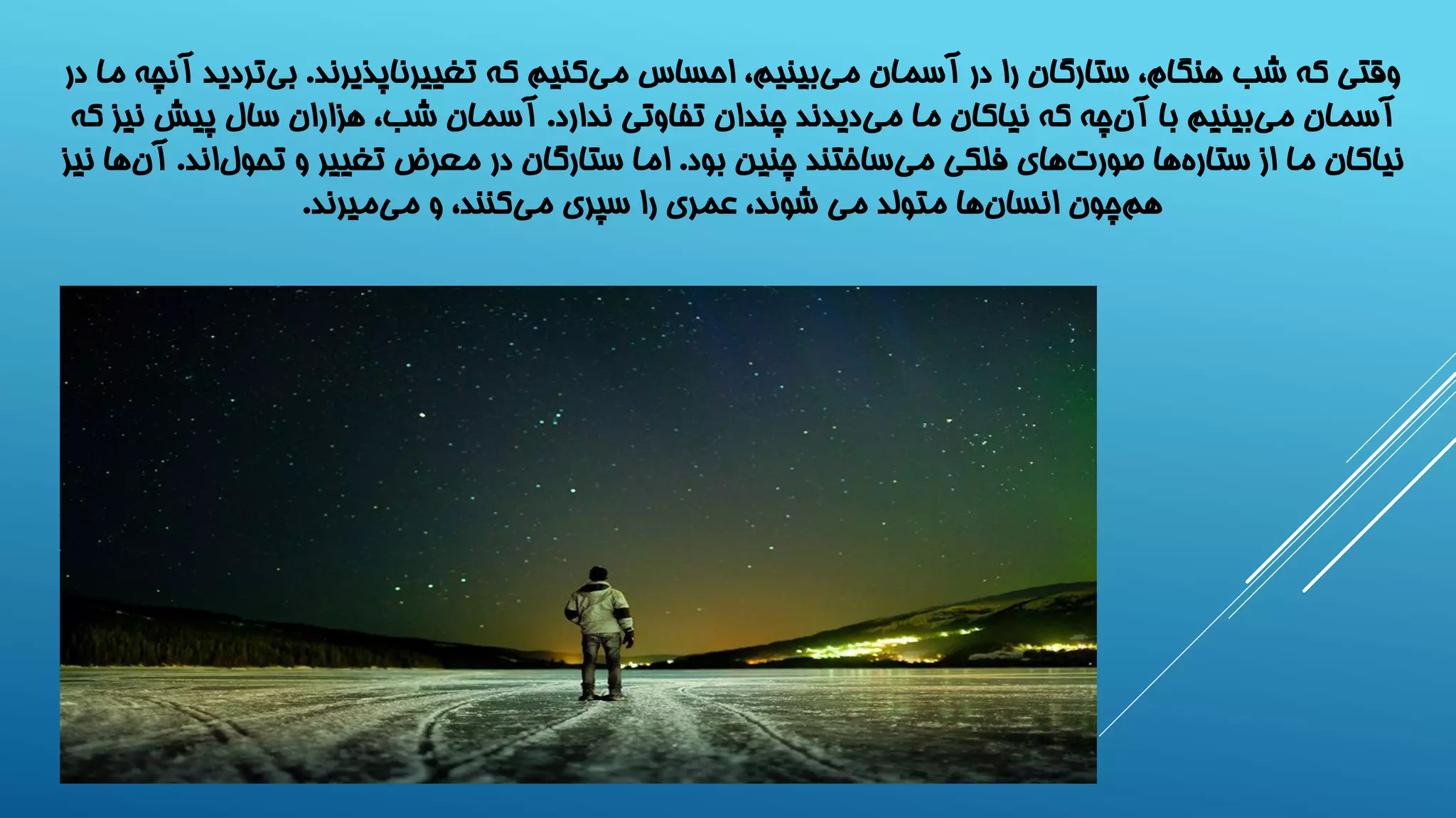 وقتی که شب هنگام، ستارگان را در آسمان می بینیم، احساس می کنیم که تغییرناپذیرند. بی تردید آنچه ما در 
آسمان می بینیم با آن چه که نیاکان ما می دیدند چندان تفاوتی ندارد. آسمان شب، هزاران سال پیش نیز که 
نیاکان ما از ستار هها صور تهای فلکی می ساختند چنین بود. اما ستارگان در معرض تغییر و تحول اند. آن ها نیز 
هم چون انسا نها متولد می شوند، عمری را سپری می کنند، و می میرند. 
 