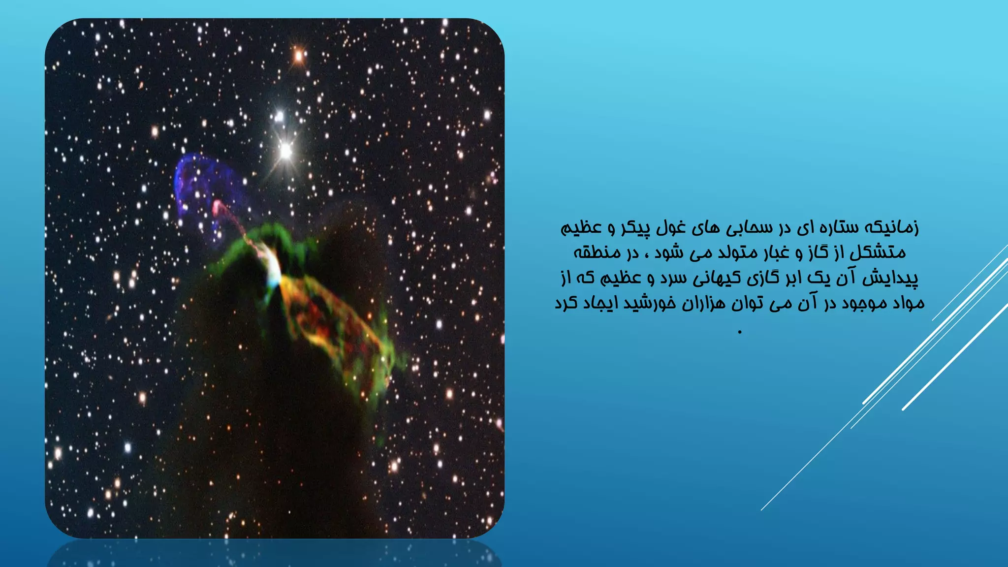 زمانیکه ستاره ای در سحابی های غول پیکر و عظیم 
متشکل از گاز و غبار متولد می شود ، در منطقه 
پیدایش آن یک ابر گازی کیهانی سرد و عظیم که از 
مواد موجود در آن می توان هزاران خورشید ایجاد کرد 
. 
 