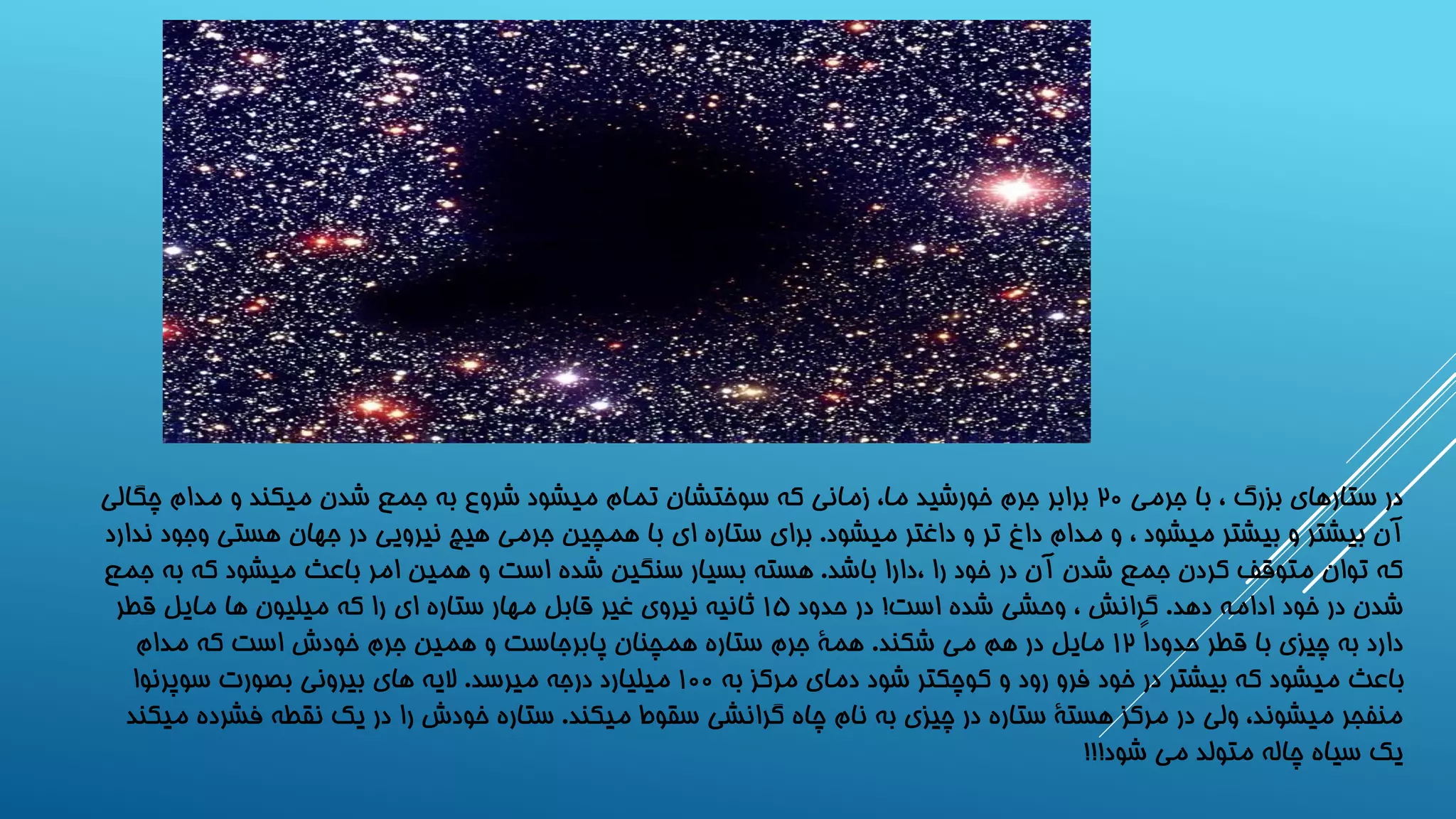 در ستارهای بزرگ ، با جرمی ۲0 برابر جرم خورشید ما، زمانی که سوختشان تمام میشود شروع به جمع شدن میکند و مدام چگالی 
آن بیشتر و بیشتر میشود ، و مدام داغ تر و داغتر میشود. برای ستاره ای با همچین جرمی هیچ نیرویی در جهان هستی وجود ندارد 
که توان متوقف کردن جمع شدن آن در خود را ،دارا باشد. هسته بسیار سنگین شده است و همین امر باعث میشود که به جمع 
شدن در خود ادامه دهد. گرانش ، وحشی شده است! در حدود 1۵ ثانیه نیروی غیر قابل مهار ستاره ای را که میلیون ها مایل قطر 
دارد به چیزی با قطر حدوداً 1۲ مایل در هم می شکند. همۀ جرم ستاره همچنان پابرجاست و همین جرم خودش است که مدام 
باعث میشود که بیشتر در خود فرو رود و کوچکتر شود دمای مرکز به 100 میلیارد درجه میرسد. لایه های بیرونی بصورت سوپرنوا 
منفجر میشوند، ولی در مرکز هستۀ ستاره در چیزی به نام چاه گرانشی سقوط میکند. ستاره خودش را در یک نقطه فشرده میکند 
یک سیاه چاله متولد می شود!!! 
 