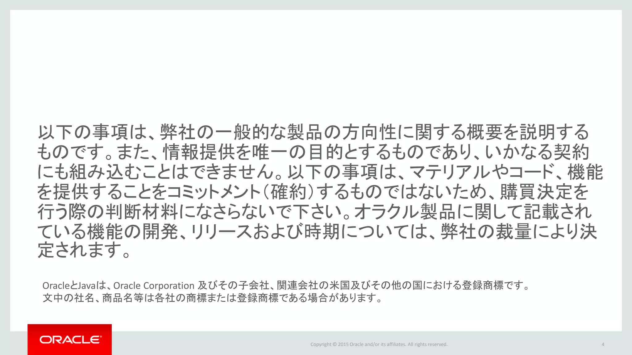 Copyright © 2016 Oracle and/or its affiliates. All rights reserved.
以下の事項は、弊社の一般的な製品の方向性に関する概要を説明する
ものです。また、情報提供を唯一の目的とするものであり、いかなる契約
にも組み込むことはできません。以下の事項は、マテリアルやコード、機能
を提供することをコミットメント（確約）するものではないため、購買決定を
行う際の判断材料になさらないで下さい。オラクル製品に関して記載され
ている機能の開発、リリースおよび時期については、弊社の裁量により決
定されます。
4
OracleとJavaは、Oracle Corporation 及びその子会社、関連会社の米国及びその他の国における登録商標です。
文中の社名、商品名等は各社の商標または登録商標である場合があります。
 