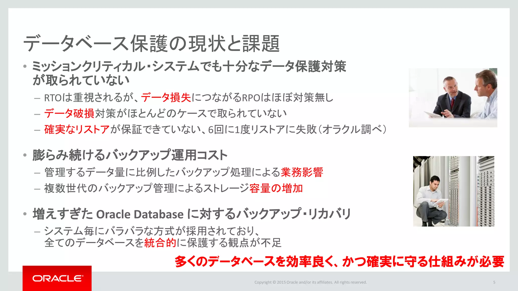 Copyright © 2016 Oracle and/or its affiliates. All rights reserved.
• ミッションクリティカル・システムでも十分なデータ保護対策
が取られていない
– RTOは重視されるが、データ損失につながるRPOはほぼ対策無し
– データ破損対策がほとんどのケースで取られていない
– 確実なリストアが担保できていない、80%のDBAはリストアに失敗した経験がある
• 膨らみ続けるバックアップ運用コスト
– 管理するデータ量に比例したバックアップ処理による業務影響
– 複数世代のバックアップ管理によるストレージ容量の増加
• 増えすぎた Oracle Database に対するバックアップ・リカバリ
– システム毎にバラバラな方式が採用されており、
全てのデータベースを統合的に保護する観点が不足
5
データベース保護の現状と課題
多くのデータベースを効率良く、かつ確実に守る仕組みが必要
* Oracle Database and Data Protection Survey 2014
 