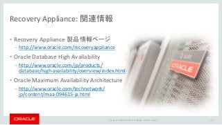 Copyright © 2016 Oracle and/or its affiliates. All rights reserved.
Recovery Appliance: 関連情報
• Recovery Appliance 製品情報ページ
– http://www.oracle.com/recoveryappliance
• Oracle Database High Availability
– http://www.oracle.com/jp/products/
database/high-availability/overview/index.html
• Oracle Maximum Availability Architecture
– http://www.oracle.com/technetwork/
jp/content/maa-094615-ja.html
40
 