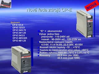 Nová řada zdrojů CP-ENová řada zdrojů CP-E
Sortiment
■ CP-E 5/3.0
■ CP-E 12/2.5
■ CP-E 24/0.75
■ CP-E 24/1.25
■ CP-E 24/2.5
■ CP-E 48/0.625
■ CP-E 48/1.25
■■““E“ = ekonomickáE“ = ekonomická
■■Vstup jedna fázeVstup jedna fáze
jmenovité : 110-240V stř.jmenovité : 110-240V stř.
rozsah : 90-265V stř., 120-370V ss.rozsah : 90-265V stř., 120-370V ss.
■■Nastavitelné výstupní napětí,Nastavitelné výstupní napětí,
4.5-6V, 11.4-14.5V, 22.5-30V, 45-55V4.5-6V, 11.4-14.5V, 22.5-30V, 45-55V
■■ Rozsah okolní teploty -10 ... +70°CRozsah okolní teploty -10 ... +70°C
■■ Teplota do které zaručen plný výkonTeplota do které zaručen plný výkon +60°C+60°C
■■ Pokles výkonu mezi 60...70°C o 2,5% naPokles výkonu mezi 60...70°C o 2,5% na oo
CC
■■ Rozměry:Rozměry: 22,5 mm (do 18W)22,5 mm (do 18W)
40,5 mm (nad 18W)40,5 mm (nad 18W)
NOVÁ
 