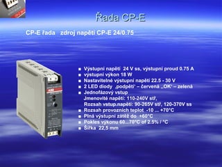 Řada CP-EŘada CP-E
CP-E řada zdroj napětí CP-E 24/0.75
■ Výstupní napětí 24 V ss, výstupní proud 0.75 A
■ výstupní výkon 18 W
■ Nastavitelné výstupní napětí 22.5 - 30 V
■ 2 LED diody ‚podpětí‘ – červená ,‚OK‘ – zelená
■ Jednofázový vstup
Jmenovité napětí: 110-240V stř,
Rozsah vstup.napětí: 90-265V stř, 120-370V ss
■ Rozsah provozních teplot -10 ... +70°C
■ Plná výstupní zátěž do +60°C
■ Pokles výkonu 60...70°C of 2.5% / °C
■ Šířka 22,5 mm
 
