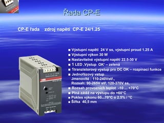 Řada CP-EŘada CP-E
CP-E řada zdroj napětí CP-E 24/1.25
■ Výstupní napětí 24 V ss, výstupní proud 1.25 A
■ Výstupní výkon 30 W
■ Nastavitelné výstupní napětí 22.5-30 V
■ 1 LED ‚Výstup OK‘ – zelená
■ 1tranzistorový výstup pro DC OK – rozpínací funkce
■ Jednofázový vstup
Jmenovité : 110-240Vstř.,
Rozsah: 90-265V stř, 120-370V ss,
■ Rozsah provozních teplot -10 ... +70°C
■ Plná zátěž na výstupu do +60°C
■ Pokles výkonu 60...70°C o 2.5% / °C
■ Šířka 40,5 mm
 