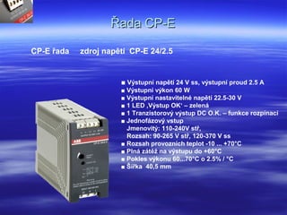 Řada CP-EŘada CP-E
CP-E řada zdroj napětí CP-E 24/2.5
■ Výstupní napětí 24 V ss, výstupní proud 2.5 A
■ Výstupní výkon 60 W
■ Výstupní nastavitelné napětí 22.5-30 V
■ 1 LED ‚Výstup OK‘ – zelená
■ 1 Tranzistorový výstup DC O.K. – funkce rozpínací
■ Jednofázový vstup
Jmenovitý: 110-240V stř,
Rozsah: 90-265 V stř, 120-370 V ss
■ Rozsah provozních teplot -10 ... +70°C
■ Plná zátěž na výstupu do +60°C
■ Pokles výkonu 60...70°C o 2.5% / °C
■ Šířka 40,5 mm
 