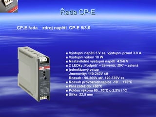 Řada CP-EŘada CP-E
CP-E řada zdroj napětí CP-E 5/3.0
■ Výstupní napětí 5 V ss, výstupní proud 3.0 A
■ Výstupní výkon 18 W
■ Nastavitelné výstupní napětí 4.5-6 V
■ 2 LEDky ‚Podpětí‘ – červená, ‚OK‘ – zelená
■ jednofázový vstup
Jmenovitý: 110-240V stř
Rozsah : 90-265V stř, 120-370V ss
■ Rozsah provozních teplot -10 ... +70°C
■ Plná zátěž do +60°C
■ Pokles výkonu 60...70°C o 2.5% / °C
■ Šířka 22,5 mm
 