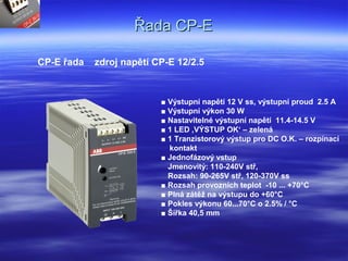 Řada CP-EŘada CP-E
CP-E řada zdroj napětí CP-E 12/2.5
■ Výstupní napětí 12 V ss, výstupní proud 2.5 A
■ Výstupní výkon 30 W
■ Nastavitelné výstupní napětí 11.4-14.5 V
■ 1 LED ‚VÝSTUP OK‘ – zelená
■ 1 Tranzistorový výstup pro DC O.K. – rozpínací
kontakt
■ Jednofázový vstup
Jmenovitý: 110-240V stř,
Rozsah: 90-265V stř, 120-370V ss
■ Rozsah provozních teplot -10 ... +70°C
■ Plná zátěž na výstupu do +60°C
■ Pokles výkonu 60...70°C o 2.5% / °C
■ Šířka 40,5 mm
 