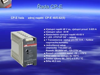 Řada CP-EŘada CP-E
CP-E řada zdroj napětí CP-E 48/0.62(5)
■ Výstupní napětí 48 V ss, výstupní proud 0.625 A
■ Výstupní výkon 30 W
■ Nastavitelné výstupní napětí 45-55 V
■ 1 LED ‚VÝSTUP OK‘ – zelená
■ 1 Transistorový výstup pro DC O.K. – funkce
rozpínacího.kontaktu
■ Jednofázový vstup
Jmenovitý: 110-240V stř,
Rozsah: 90-265V stř., 120-370V ss
■ Rozsah provozních teplot -10 ... +70°C
■ Plná zátěž na výstupu do +60°C
■ Pokles výkonu 60...70°C o 2.5% / °C
■ Šířka 40,5 mm
 