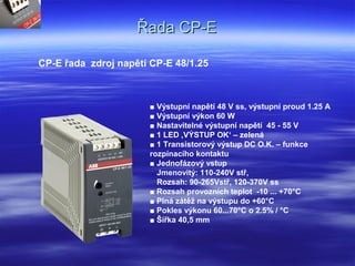 Řada CP-EŘada CP-E
CP-E řada zdroj napětí CP-E 48/1.25
■ Výstupní napětí 48 V ss, výstupní proud 1.25 A
■ Výstupní výkon 60 W
■ Nastavitelné výstupní napětí 45 - 55 V
■ 1 LED ‚VÝSTUP OK‘ – zelená
■ 1 Transistorový výstup DC O.K. – funkce
rozpínacího kontaktu
■ Jednofázový vstup
Jmenovitý: 110-240V stř,
Rozsah: 90-265Vstř, 120-370V ss
■ Rozsah provozních teplot -10 ... +70°C
■ Plná zátěž na výstupu do +60°C
■ Pokles výkonu 60...70°C o 2.5% / °C
■ Šířka 40,5 mm
 