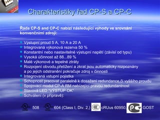 Charakteristiky řad CP-S a CP-CCharakteristiky řad CP-S a CP-C
Řada CP-S and CP-C nabízí následující výhody ve srovnání
konvenčními zdroji:
 Výstupní proud 5 A, 10 A a 20 A
 Integrovaná výkonová rezerva 50 %
 Konstantní nebo nastavitelné výstupní napětí (závisí od typu)
 Vysoká účinnost až 88...89 %
 Malé výkonové a tepelné ztráty
 Rozpojení obvodu,přetížení a zkrat jsou automaticky rozpoznány
a po jejich odstranění pokračuje zdroj v činnosti
 Integrovaná vstupní pojistka
 Schopnost pracovat paralelně k dosažení redundance,či vyššího proudu
 Spojovací modul CP-A RM nabízející pravou redundantnost
 Stavová LED “VÝSTUP OK”
 Schválení (v přípravě):
604 (Class I, Div. 2,)508 cRUus 60950, GOST
 
