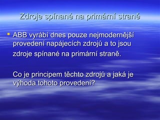 Zdroje spínané na primární straněZdroje spínané na primární straně
 ABB vyrábí dnes pouze nejmodernějšíABB vyrábí dnes pouze nejmodernější
provedení napájecích zdrojů a to jsouprovedení napájecích zdrojů a to jsou
zdroje spínané na primární straně.zdroje spínané na primární straně.
Co je principem těchto zdrojů a jaká jeCo je principem těchto zdrojů a jaká je
výhoda tohoto provedení?výhoda tohoto provedení?
 
