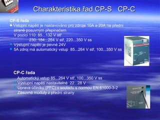 CP-C řada
Automatický vstup 85...264 V stř, 100...350 V ss
 Výstupní napětí nastavitelné 22...28 V
 Úprava účiníku (PFC) v souladu s normou EN 61000-3-2
Zásuvné moduly z přední strany
CP-S řada
■ Vstupní napětí je nastavováno pro zdroje 10A a 20A na přední
straně posuvným přepínačem
V pozici 110: 85...132 V stř
230: 184...264 V stř, 220...350 V ss
 Výstupní napětí je pevné 24V
 5A zdroj má automatický vstup 85...264 V stř, 100...350 V ss
Charakteristika řad CP-S CP-CCharakteristika řad CP-S CP-C
 