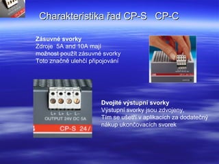 Charakteristika řad CP-S CP-CCharakteristika řad CP-S CP-C
Zásuvné svorky
Zdroje 5A and 10A mají
možnost použít zásuvné svorky
Toto značně ulehčí připojování
Dvojité výstupní svorky
Výstupní svorky jsou zdvojeny,
Tím se ušetří v aplikacích za dodatečný
nákup ukončovacích svorek
 