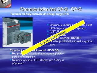 Charakteristika řad CP-S CP-CCharakteristika řad CP-S CP-C
Proudový vyvažovací modul CP-C CB
 Pro proudové vyvážení zdrojů pracujících v
paralelním zapojení.
 Reléový výstup a LED display pro “Zdroj je
připraven”
Funkční moduly zásuvné do zdrojů řady CP-C
 Indikační a měřící modul CM-C MM
LED display a reléové výstupy
 “VSTUP OK” a
 “VÝSTUP OK”
 Dálkové ovládání ON/OFF
umožňuje dálkově zapínat a vypínat
zdrojTo je skutečné vylepšení
 