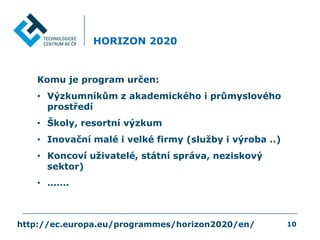 HORIZON 2020
Komu je program určen:
• Výzkumníkům z akademického i průmyslového
prostředí
• Školy, resortní výzkum
• Inovační malé i velké firmy (služby i výroba ..)
• Koncoví uživatelé, státní správa, neziskový
sektor)
• …….
http://ec.europa.eu/programmes/horizon2020/en/ 10
 