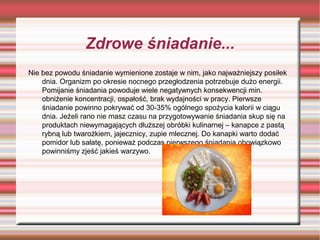 Zdrowe śniadanie...
Nie bez powodu śniadanie wymienione zostaje w nim, jako najważniejszy posiłek
dnia. Organizm po okresie nocnego przegłodzenia potrzebuje dużo energii.
Pomijanie śniadania powoduje wiele negatywnych konsekwencji min.
obniżenie koncentracji, ospałość, brak wydajności w pracy. Pierwsze
śniadanie powinno pokrywać od 30-35% ogólnego spożycia kalorii w ciągu
dnia. Jeżeli rano nie masz czasu na przygotowywanie śniadania skup się na
produktach niewymagających dłuższej obróbki kulinarnej – kanapce z pastą
rybną lub twarożkiem, jajecznicy, zupie mlecznej. Do kanapki warto dodać
pomidor lub sałatę, ponieważ podczas pierwszego śniadania obowiązkowo
powinniśmy zjeść jakieś warzywo.

 