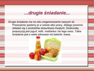...drugie śniadanie...
Drugie śniadanie ma na celu zregenerowanie naszych sił.
Przeważnie zjadamy je w szkole albo pracy, dlatego powinno
składać się z produktów stosunkowo trwałych. Doskonałą
propozycją jest jogurt, kefir, maślanka i do tego owoc. Takie
śniadanie jest o wiele zdrowsze niż batonik i kawa.

 