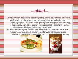 ...obiad...
Obiad powinien dostarczać podobną liczbę kalorii, co pierwsze śniadanie.
Ważne, aby znalazło się w nim pełnowartościowe białko (chude
mięso, ryba) oraz surówka z warzyw. Sycące mogą być również zupy,
jednak należy pamiętać, aby ich nie zagęszczać – śmietaną i mąką,
bo taki wywar robi się dużo bardziej kaloryczny.
Na deser doskonałym rozwiązaniem jest galaretka owocowa lub koktajl
mleczny. Aby usprawnić trawienie warto wypić pól godziny przed
posiłkiem szklankę wody mineralnej, zaś po posiłku zieloną herbatę.

 