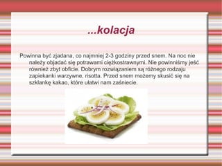 ...kolacja
Powinna być zjadana, co najmniej 2-3 godziny przed snem. Na noc nie
należy objadać się potrawami ciężkostrawnymi. Nie powinniśmy jeść
również zbyt obficie. Dobrym rozwiązaniem są różnego rodzaju
zapiekanki warzywne, risotta. Przed snem możemy skusić się na
szklankę kakao, które ułatwi nam zaśniecie.

 