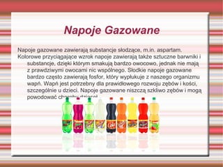 Napoje Gazowane
Napoje gazowane zawierają substancje słodzące, m.in. aspartam.
Kolorowe przyciągające wzrok napoje zawierają także sztuczne barwniki i
substancje, dzięki którym smakują bardzo owocowo, jednak nie mają
z prawdziwymi owocami nic wspólnego. Słodkie napoje gazowane
bardzo często zawierają fosfor, który wypłukuje z naszego organizmu
wapń. Wapń jest potrzebny dla prawidłowego rozwoju zębów i kości,
szczególnie u dzieci. Napoje gazowane niszczą szkliwo zębów i mogą
powodować choroby dziąseł.

 