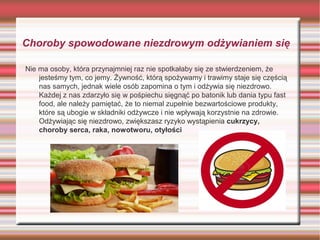 Choroby spowodowane niezdrowym odżywianiem się
Nie ma osoby, która przynajmniej raz nie spotkałaby się ze stwierdzeniem, że
jesteśmy tym, co jemy. Żywność, którą spożywamy i trawimy staje się częścią
nas samych, jednak wiele osób zapomina o tym i odżywia się niezdrowo.
Każdej z nas zdarzyło się w pośpiechu sięgnąć po batonik lub dania typu fast
food, ale należy pamiętać, że to niemal zupełnie bezwartościowe produkty,
które są ubogie w składniki odżywcze i nie wpływają korzystnie na zdrowie.
Odżywiając się niezdrowo, zwiększasz ryzyko wystąpienia cukrzycy,
choroby serca, raka, nowotworu, otyłości

 