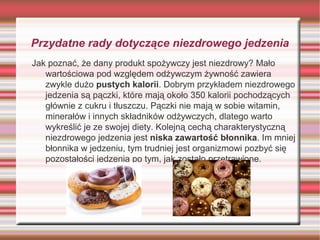 Przydatne rady dotyczące niezdrowego jedzenia
Jak poznać, że dany produkt spożywczy jest niezdrowy? Mało
wartościowa pod względem odżywczym żywność zawiera
zwykle dużo pustych kalorii. Dobrym przykładem niezdrowego
jedzenia są pączki, które mają około 350 kalorii pochodzących
głównie z cukru i tłuszczu. Pączki nie mają w sobie witamin,
minerałów i innych składników odżywczych, dlatego warto
wykreślić je ze swojej diety. Kolejną cechą charakterystyczną
niezdrowego jedzenia jest niska zawartość błonnika. Im mniej
błonnika w jedzeniu, tym trudniej jest organizmowi pozbyć się
pozostałości jedzenia po tym, jak zostało przetrawione.

 