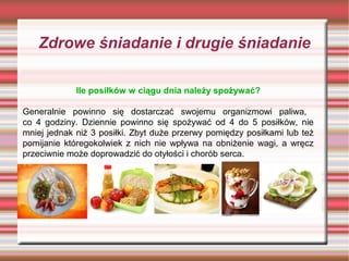 Zdrowe śniadanie i drugie śniadanie
Ile posiłków w ciągu dnia należy spożywać?
Generalnie powinno się dostarczać swojemu organizmowi paliwa,
co 4 godziny. Dziennie powinno się spożywać od 4 do 5 posiłków, nie
mniej jednak niż 3 posiłki. Zbyt duże przerwy pomiędzy posiłkami lub też
pomijanie któregokolwiek z nich nie wpływa na obniżenie wagi, a wręcz
przeciwnie może doprowadzić do otyłości i chorób serca.

 