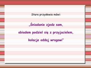 Stare przysłowie mówi:

„Śniadanie zjedz sam,
obiadem podziel się z przyjacielem,
kolacje oddaj wrogowi”

 