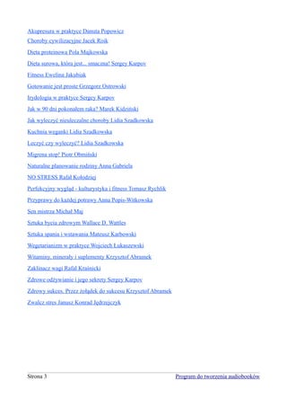 Akupresura w praktyce Danuta Popowicz
Choroby cywilizacyjne Jacek Roik
Dieta proteinowa Pola Majkowska
Dieta surowa, która jest... smaczna! Sergey Karpov
Fitness Ewelina Jakubiak
Gotowanie jest proste Grzegorz Ostrowski
Irydologia w praktyce Sergey Karpov
Jak w 90 dni pokonałem raka? Marek Kidziński
Jak wyleczyć nieuleczalne choroby Lidia Szadkowska
Kuchnia weganki Lidia Szadkowska
Leczyć czy wyleczyć? Lidia Szadkowska
Migrena stop! Piotr Obmiński
Naturalne planowanie rodziny Anna Gabriela
NO STRESS Rafał Kołodziej
Perfekcyjny wygląd - kulturystyka i fitness Tomasz Rychlik
Przyprawy do każdej potrawy Anna Popis-Witkowska
Sen mistrza Michał Maj
Sztuka bycia zdrowym Wallace D. Wattles
Sztuka spania i wstawania Mateusz Karbowski
Wegetarianizm w praktyce Wojciech Łukaszewski
Witaminy, minerały i suplementy Krzysztof Abramek
Zaklinacz wagi Rafał Kraśnicki
Zdrowe odżywianie i jego sekrety Sergey Karpov
Zdrowy sukces. Przez żołądek do sukcesu Krzysztof Abramek
Zwalcz stres Janusz Konrad Jędrzejczyk




Strona 3                                                     Program do tworzenia audiobooków
 