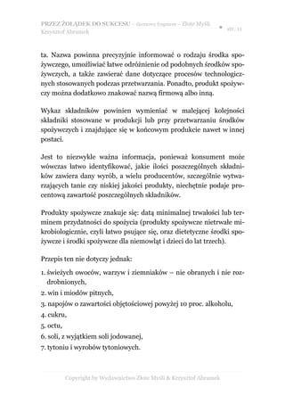 PRZEZ ŻOŁĄDEK DO SUKCESU – darmowy fragment – Złote Myśli
                                                                  ● str. 11
Krzysztof Abramek



ta. Nazwa powinna precyzyjnie informować o rodzaju środka spo-
żywczego, umożliwiać łatwe odróżnienie od podobnych środków spo-
żywczych, a także zawierać dane dotyczące procesów technologicz-
nych stosowanych podczas przetwarzania. Ponadto, produkt spożyw-
czy można dodatkowo znakować nazwą firmową albo inną.

Wykaz składników powinien wymieniać w malejącej kolejności
składniki stosowane w produkcji lub przy przetwarzaniu środków
spożywczych i znajdujące się w końcowym produkcie nawet w innej
postaci.

Jest to niezwykle ważna informacja, ponieważ konsument może
wówczas łatwo identyfikować, jakie ilości poszczególnych składni-
ków zawiera dany wyrób, a wielu producentów, szczególnie wytwa-
rzających tanie czy niskiej jakości produkty, niechętnie podaje pro-
centową zawartość poszczególnych składników.

Produkty spożywcze znakuje się: datą minimalnej trwałości lub ter-
minem przydatności do spożycia (produkty spożywcze nietrwałe mi-
krobiologicznie, czyli łatwo psujące się, oraz dietetyczne środki spo-
żywcze i środki spożywcze dla niemowląt i dzieci do lat trzech).

Przepis ten nie dotyczy jednak:

1. świeżych owoców, warzyw i ziemniaków – nie obranych i nie roz-
   drobnionych,
2. win i miodów pitnych,
3. napojów o zawartości objętościowej powyżej 10 proc. alkoholu,
4. cukru,
5. octu,
6. soli, z wyjątkiem soli jodowanej,
7. tytoniu i wyrobów tytoniowych.



           Copyright by Wydawnictwo Złote Myśli & Krzysztof Abramek
 