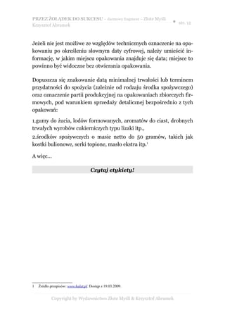PRZEZ ŻOŁĄDEK DO SUKCESU – darmowy fragment – Złote Myśli
                                                                   ● str. 12
Krzysztof Abramek



Jeżeli nie jest możliwe ze względów technicznych oznaczenie na opa-
kowaniu po określeniu słownym daty cyfrowej, należy umieścić in-
formację, w jakim miejscu opakowania znajduje się data; miejsce to
powinno być widoczne bez otwierania opakowania.

Dopuszcza się znakowanie datą minimalnej trwałości lub terminem
przydatności do spożycia (zależnie od rodzaju środka spożywczego)
oraz oznaczenie partii produkcyjnej na opakowaniach zbiorczych fir-
mowych, pod warunkiem sprzedaży detalicznej bezpośrednio z tych
opakowań:

1.gumy do żucia, lodów formowanych, aromatów do ciast, drobnych
trwałych wyrobów cukierniczych typu lizaki itp.,
2.środków spożywczych o masie netto do 50 gramów, takich jak
kostki bulionowe, serki topione, masło ekstra itp.1

A więc…

                                    Czytaj etykiety!




1   Źródło przepisów: www.halat.pl. Dostęp z 19.03.2009.


            Copyright by Wydawnictwo Złote Myśli & Krzysztof Abramek
 