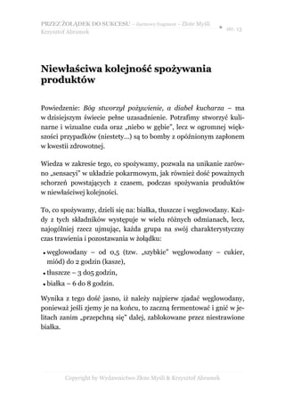 PRZEZ ŻOŁĄDEK DO SUKCESU – darmowy fragment – Złote Myśli
                                                                 ● str. 13
Krzysztof Abramek




Niewłaściwa kolejność spożywania
produktów

Powiedzenie: Bóg stworzył pożywienie, a diabeł kucharza – ma
w dzisiejszym świecie pełne uzasadnienie. Potrafimy stworzyć kuli-
narne i wizualne cuda oraz „niebo w gębie”, lecz w ogromnej więk-
szości przypadków (niestety…) są to bomby z opóźnionym zapłonem
w kwestii zdrowotnej.

Wiedza w zakresie tego, co spożywamy, pozwala na unikanie zarów-
no „sensacyi” w układzie pokarmowym, jak również dość poważnych
schorzeń powstających z czasem, podczas spożywania produktów
w niewłaściwej kolejności.

To, co spożywamy, dzieli się na: białka, tłuszcze i węglowodany. Każ-
dy z tych składników występuje w wielu różnych odmianach, lecz,
najogólniej rzecz ujmując, każda grupa na swój charakterystyczny
czas trawienia i pozostawania w żołądku:

   węglowodany – od 0,5 (tzw. „szybkie” węglowodany – cukier,
    miód) do 2 godzin (kasze),
   tłuszcze – 3 do5 godzin,
   białka – 6 do 8 godzin.

Wynika z tego dość jasno, iż należy najpierw zjadać węglowodany,
ponieważ jeśli zjemy je na końcu, to zaczną fermentować i gnić w je-
litach zanim „przepchną się” dalej, zablokowane przez niestrawione
białka.




          Copyright by Wydawnictwo Złote Myśli & Krzysztof Abramek
 