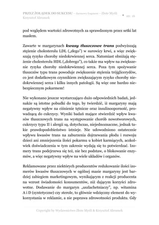 PRZEZ ŻOŁĄDEK DO SUKCESU – darmowy fragment – Złote Myśli
                                                               ● str. 16
Krzysztof Abramek



pod względem wartości zdrowotnych za sprawdzonym przez setki lat
masłem.

Zawarte w margarynach kwasy tłuszczowe trans podwyższają
stężenie cholesterolu LDL („złego”) w surowicy krwi, a więc zwięk-
szają ryzyko choroby niedokrwiennej serca. Natomiast obniżają stę-
żenie cholesterolu HDL („dobrego”), co także ma wpływ na zwiększe-
nie ryzyka choroby niedokrwiennej serca. Poza tym spożywanie
tłuszczów typu trans powoduje zwiększenie stężenia trójglicerydów,
co jest dodatkowym czynnikiem zwiększającym ryzyko choroby nie-
dokrwiennej serca i kilku innych patologii. Są więc one bardzo nie-
bezpiecznym pokarmem!

Nie wykonano jeszcze wystarczająco dużo odpowiednich badań, jed-
nakże są istotne pobudki do tego, by twierdzić, iż margaryny mają
negatywny wpływ na ciśnienie tętnicze oraz insulinooporność, pro-
wadzącą do cukrzycy. Wyniki badań mające stwierdzić wpływ kwa-
sów tłuszczowych trans na występowanie chorób nowotworowych,
cukrzycy typu II i alergii są, dotychczas, niejednoznaczne, jednak ta-
kie prawdopodobieństwo istnieje. Nie udowodniono ostatecznie
wpływu kwasów trans na zaburzenia dojrzewania płodu i rozwoju
dzieci ani zmniejszenia ilości pokarmu u kobiet karmiących, aczkol-
wiek doświadczenia w tym zakresie wydają się to potwierdzać. Izo-
mery trans podejrzewa się też, nie bez podstaw, o blokowanie enzy-
mów, a więc negatywny wpływ na wiele układów i organów.

Reklamowane przez niektórych producentów redukowanie ilości izo-
merów kwasów tłuszczowych w ogólnej masie margaryny jest bar-
dziej zabiegiem marketingowym, wynikającym z reakcji producenta
na wzrost świadomości konsumentów, niż dającym korzyści zdro-
wotne. Dodawanie do margaryn „uszlachetniaczy”, np. witamina
A i D (syntetyczne) czy sterole, to głównie wdzięczny element do wy-
korzystania w reklamie, a nie poprawa zdrowotności produktu. Gdy


        Copyright by Wydawnictwo Złote Myśli & Krzysztof Abramek
 