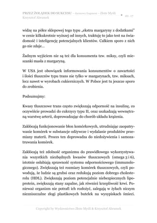 PRZEZ ŻOŁĄDEK DO SUKCESU – darmowy fragment – Złote Myśli
                                                               ● str. 17
Krzysztof Abramek



widzę na półce sklepowej tego typu „ekstra margaryny z dodatkami”
w cenie kilkukrotnie wyższej od innych, traktuję to jako test na świa-
domość i inteligencję potencjalnych klientów. Całkiem sporo z nich
go nie zdaje…

Żadnym wyjściem nie są też dla konsumenta tzw. miksy, czyli mie-
szanki masła z margaryną.

W USA jest obowiązek informowania konsumentów o zawartości
i ilości tłuszczów typu trans nie tylko w margarynach, tzw. miksach,
lecz nawet w wyrobach cukierniczych. W Polsce jest tu jeszcze sporo
do zrobienia.

Podsumujmy:

Kwasy tłuszczowe trans często zwiększają odporność na insulinę, co
oczywiście prowadzi do cukrzycy typu II, oraz uszkadzają wewnętrz-
ną warstwę arterii, doprowadzając do chorób układu krążenia.

Zakłócają funkcjonowanie błon komórkowych, utrudniając zaopatry-
wanie komórek w substancje odżywcze i wydalanie produktów prze-
miany materii. Proces ten doprowadza do niedożywienia i samoza-
truwania komórek.

Zakłócają też zdolność organizmu do prawidłowego wykorzystywa-
nia wszystkich niezbędnych kwasów tłuszczowych (omega 3 i 6),
istotnie osłabiają sprawność systemu odpornościowego (immunolo-
gicznego). Zwiększają też rozmiary komórek tłuszczowych, czyli po-
wodują, że ludzie są grubsi oraz redukują poziom dobrego choleste-
rolu (HDL). Zwiększają poziom potencjalnie niebezpiecznych lipo-
protein, zwiększają stany zapalne, jak również krzepliwość krwi. Po-
nieważ organizm nie potrafi ich rozłożyć, zalegają w żyłach niczym
niezniszczalne złogi plastikowych butelek na wysypiskach śmieci.


        Copyright by Wydawnictwo Złote Myśli & Krzysztof Abramek
 